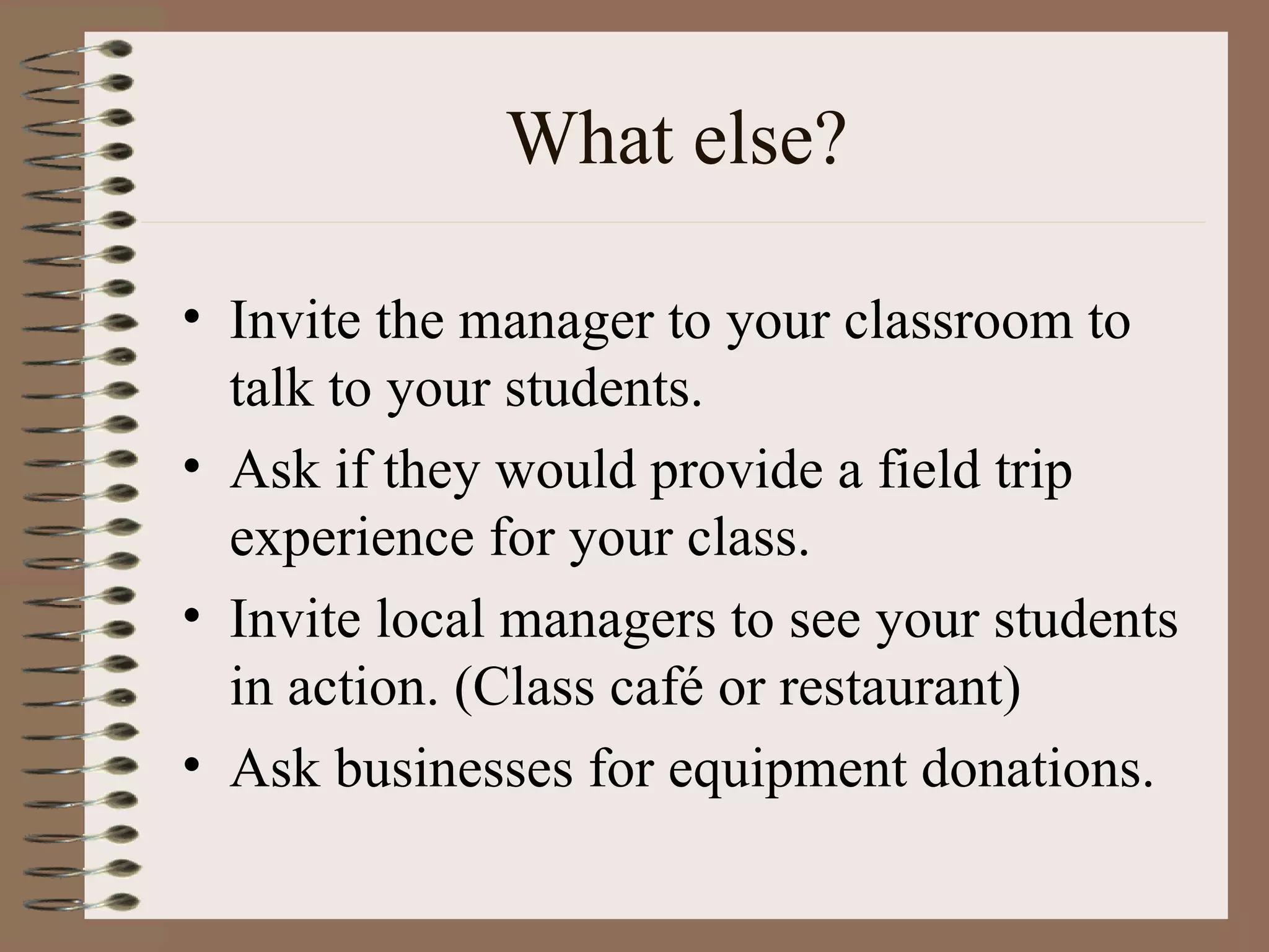 What else? Invite the manager to your classroom to talk to your students. Ask if they would provide a field trip experience for your class. Invite local managers to see your students in action. (Class café or restaurant) Ask businesses for equipment donations. 