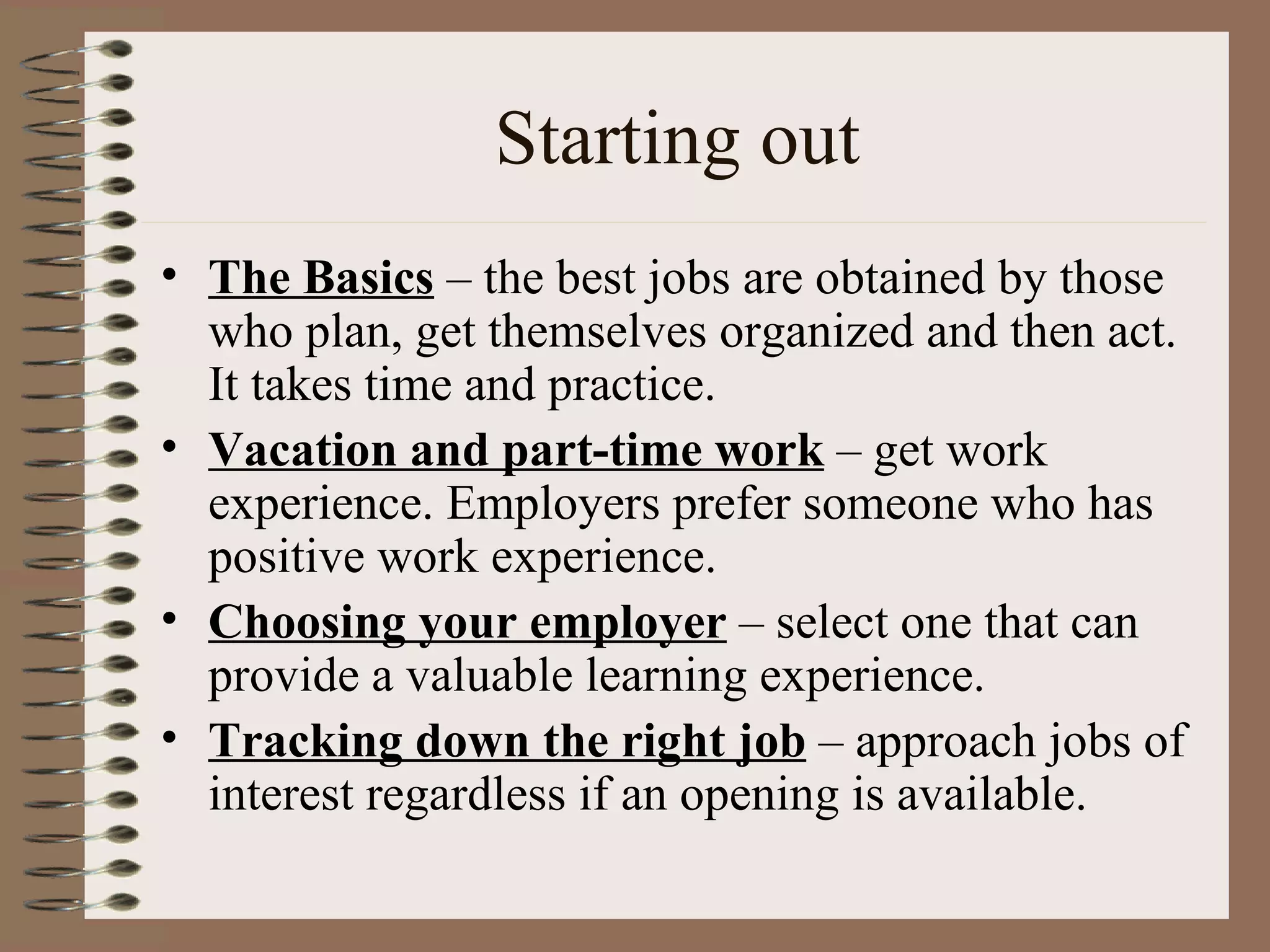 Starting out The Basics  – the best jobs are obtained by those who plan, get themselves organized and then act. It takes time and practice. Vacation and part-time work  – get work experience. Employers prefer someone who has positive work experience. Choosing your employer  – select one that can provide a valuable learning experience. Tracking down the right job  – approach jobs of interest regardless if an opening is available. 