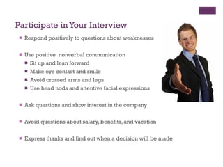 Participate in Your Interview Respond positively to questions about weaknesses Use positive  nonverbal communication Sit up and lean forward Make eye contact and smile Avoid crossed arms and legs Use head nods and attentive facial expressions Ask questions and show interest in the company Avoid questions about salary, benefits, and vacation  Express thanks and find out when a decision will be made 