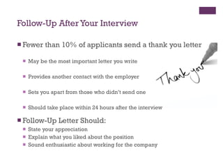 Follow-Up After Your Interview Fewer than 10% of applicants send a thank you letter May be the most important letter you write Provides another contact with the employer Sets you apart from those who didn’t send one Should take place within 24 hours after the interview Follow-Up Letter Should: State your appreciation Explain what you liked about the position Sound enthusiastic about working for the company 