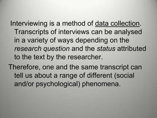 Interviewing is a method of data collection.
  Transcripts of interviews can be analysed
  in a variety of ways depending on the
  research question and the status attributed
  to the text by the researcher.
Therefore, one and the same transcript can
  tell us about a range of different (social
  and/or psychological) phenomena.
 
