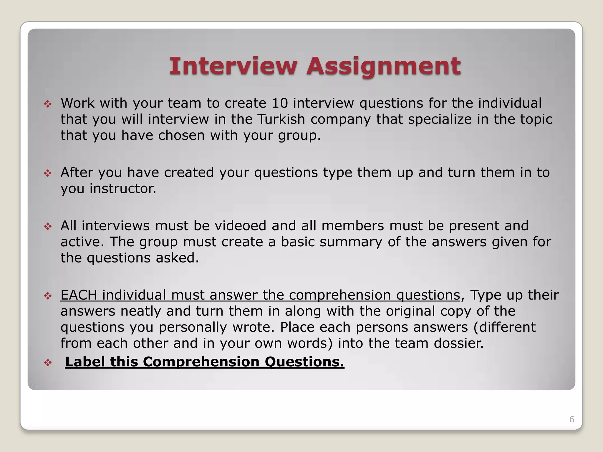 Interview Assignment
   Work with your team to create 10 interview questions for the individual
    that you will interview in the Turkish company that specialize in the topic
    that you have chosen with your group.

   After you have created your questions type them up and turn them in to
    you instructor.

   All interviews must be videoed and all members must be present and
    active. The group must create a basic summary of the answers given for
    the questions asked.

 EACH individual must answer the comprehension questions, Type up their
  answers neatly and turn them in along with the original copy of the
  questions you personally wrote. Place each persons answers (different
  from each other and in your own words) into the team dossier.
 Label this Comprehension Questions.




                                                                                  6
 
