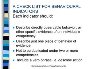 A CHECK LIST FOR BEHAVIOURAL
INDICATORS
Each indicator should:








Describe directly observable behavior, or
other specific evidence of an individual’s
competency
Describe just one piece of behavior of
evidence
Not to be duplicated under two or more
competencies
Include a verb phrase i.e. describe action
http://groups.yahoo.com/group/hrcommunity

 