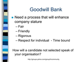 Goodwill Bank


Need a process that will enhance
company stature
– Fair
– Friendly
– Rigorous
– Respect for individual - Time bound

How will a candidate not selected speak of
your organisation?
http://groups.yahoo.com/group/hrcommunity

 