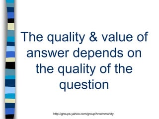 The quality & value of
answer depends on
the quality of the
question
http://groups.yahoo.com/group/hrcommunity

 