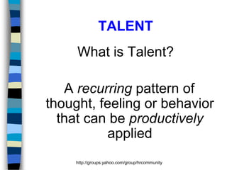 TALENT
What is Talent?
A recurring pattern of
thought, feeling or behavior
that can be productively
applied
http://groups.yahoo.com/group/hrcommunity

 