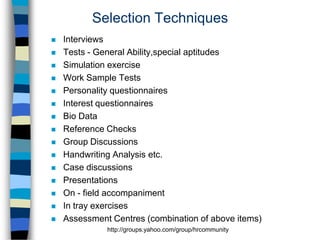 Selection Techniques

















Interviews
Tests - General Ability,special aptitudes
Simulation exercise
Work Sample Tests
Personality questionnaires
Interest questionnaires
Bio Data
Reference Checks
Group Discussions
Handwriting Analysis etc.
Case discussions
Presentations
On - field accompaniment
In tray exercises
Assessment Centres (combination of above items)
http://groups.yahoo.com/group/hrcommunity

 