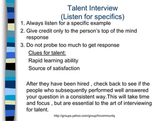 Talent Interview
(Listen for specifics)
1. Always listen for a specific example
2. Give credit only to the person’s top of the mind
response
3. Do not probe too much to get response
Clues for talent:
Rapid learning ability
Source of satisfaction
After they have been hired , check back to see if the
people who subsequently performed well answered
your question in a consistent way.This will take time
and focus , but are essential to the art of interviewing
for talent.
http://groups.yahoo.com/group/hrcommunity

 