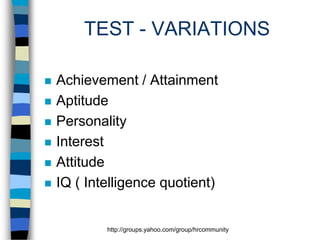 TEST - VARIATIONS








Achievement / Attainment
Aptitude
Personality
Interest
Attitude
IQ ( Intelligence quotient)

http://groups.yahoo.com/group/hrcommunity

 