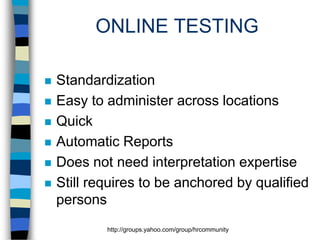 ONLINE TESTING








Standardization
Easy to administer across locations
Quick
Automatic Reports
Does not need interpretation expertise
Still requires to be anchored by qualified
persons
http://groups.yahoo.com/group/hrcommunity

 
