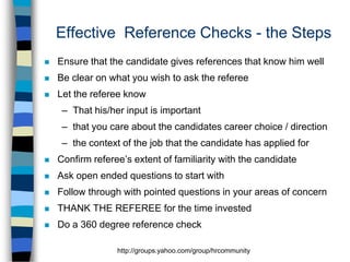 Effective Reference Checks - the Steps


Ensure that the candidate gives references that know him well



Be clear on what you wish to ask the referee



Let the referee know
– That his/her input is important
– that you care about the candidates career choice / direction
– the context of the job that the candidate has applied for



Confirm referee’s extent of familiarity with the candidate



Ask open ended questions to start with



Follow through with pointed questions in your areas of concern



THANK THE REFEREE for the time invested



Do a 360 degree reference check
http://groups.yahoo.com/group/hrcommunity

 