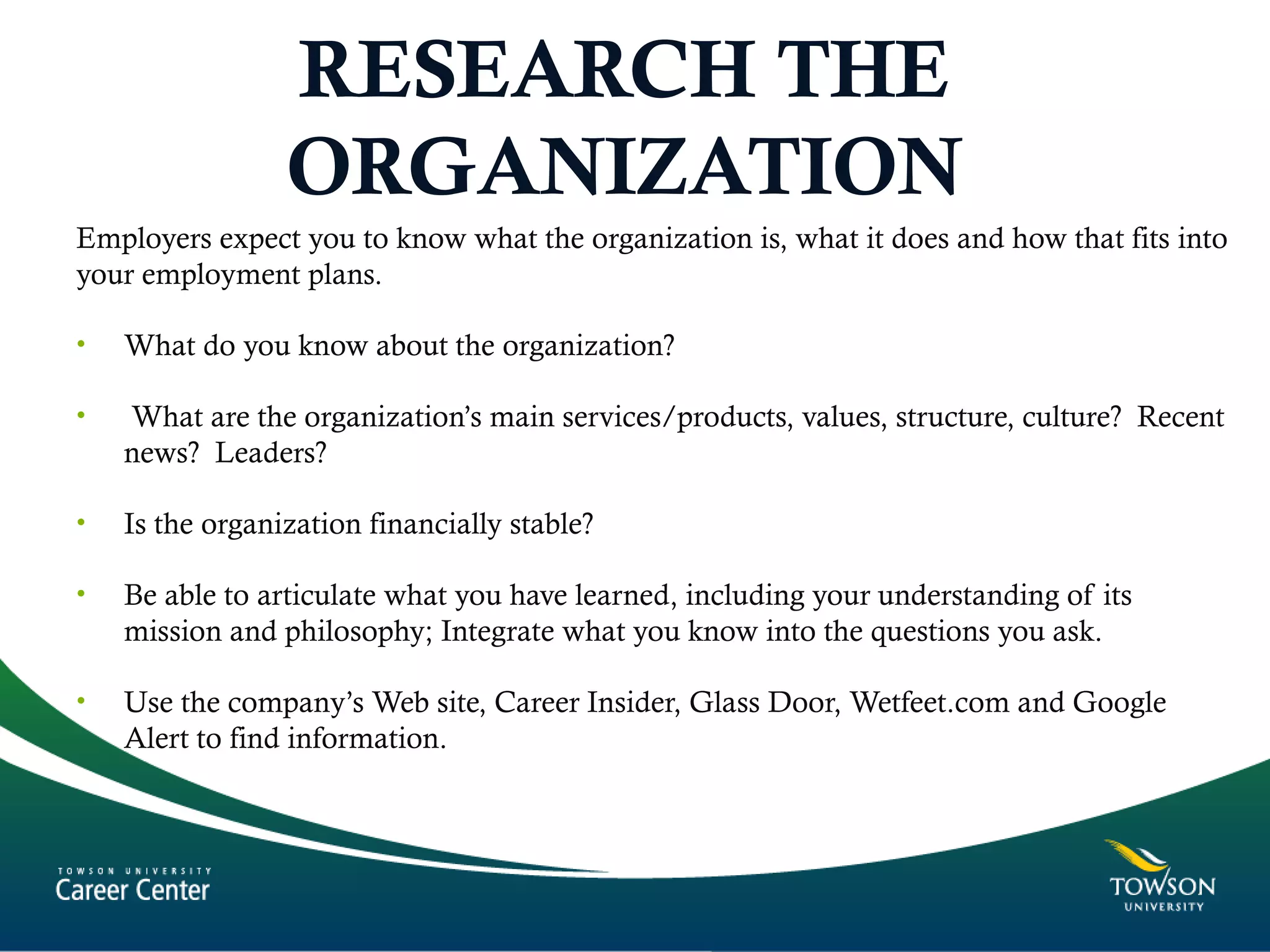 RESEARCH THE
ORGANIZATION
Employers expect you to know what the organization is, what it does and how that fits into
your employment plans.
• What do you know about the organization?
• What are the organization’s main services/products, values, structure, culture? Recent
news? Leaders?
• Is the organization financially stable?
• Be able to articulate what you have learned, including your understanding of its
mission and philosophy; Integrate what you know into the questions you ask.
• Use the company’s Web site, Career Insider, Glass Door, Wetfeet.com and Google
Alert to find information.
 
