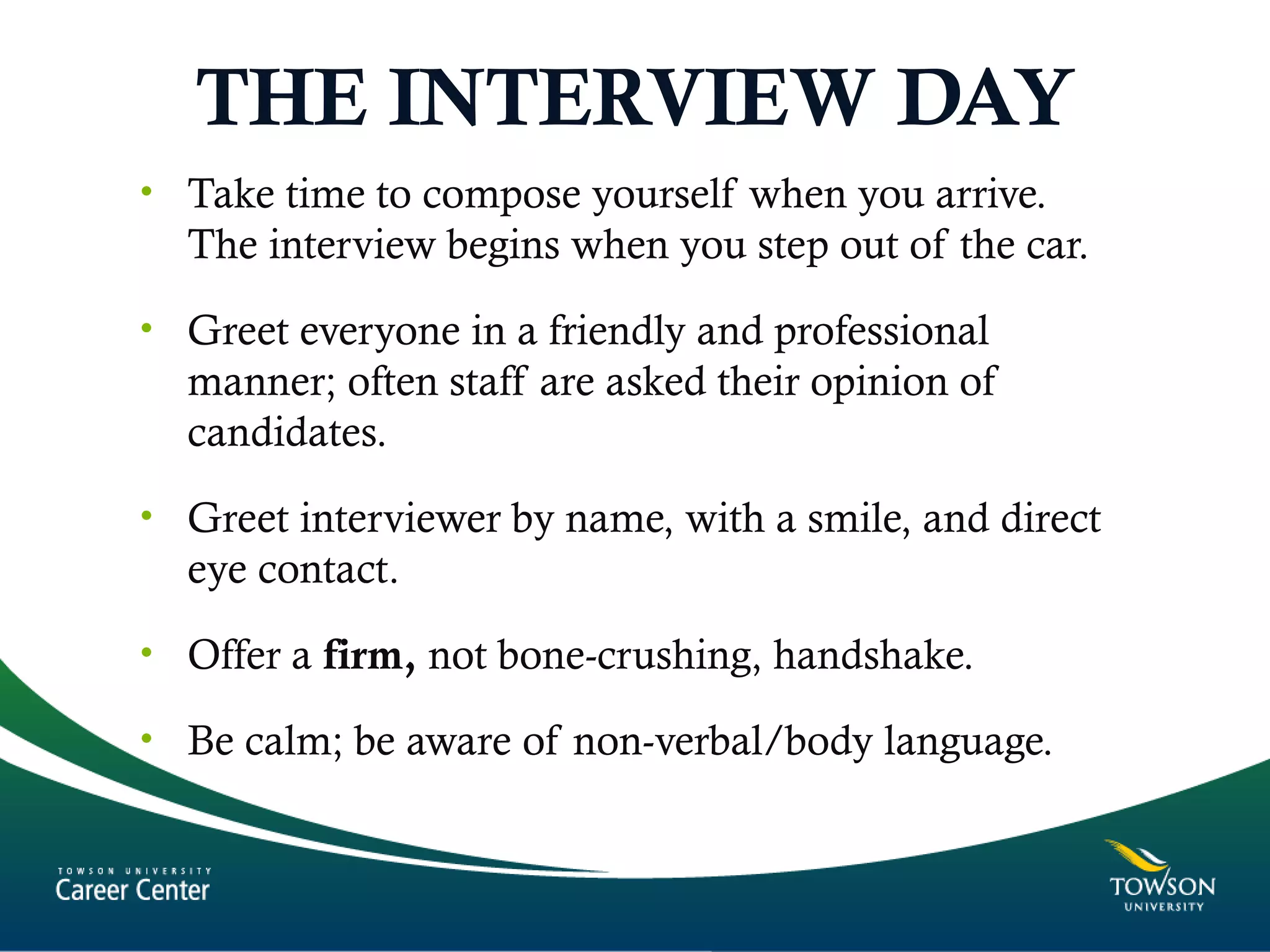 THE INTERVIEW DAY
• Take time to compose yourself when you arrive.
The interview begins when you step out of the car.
• Greet everyone in a friendly and professional
manner; often staff are asked their opinion of
candidates.
• Greet interviewer by name, with a smile, and direct
eye contact.
• Offer a firm, not bone-crushing, handshake.
• Be calm; be aware of non-verbal/body language.
 