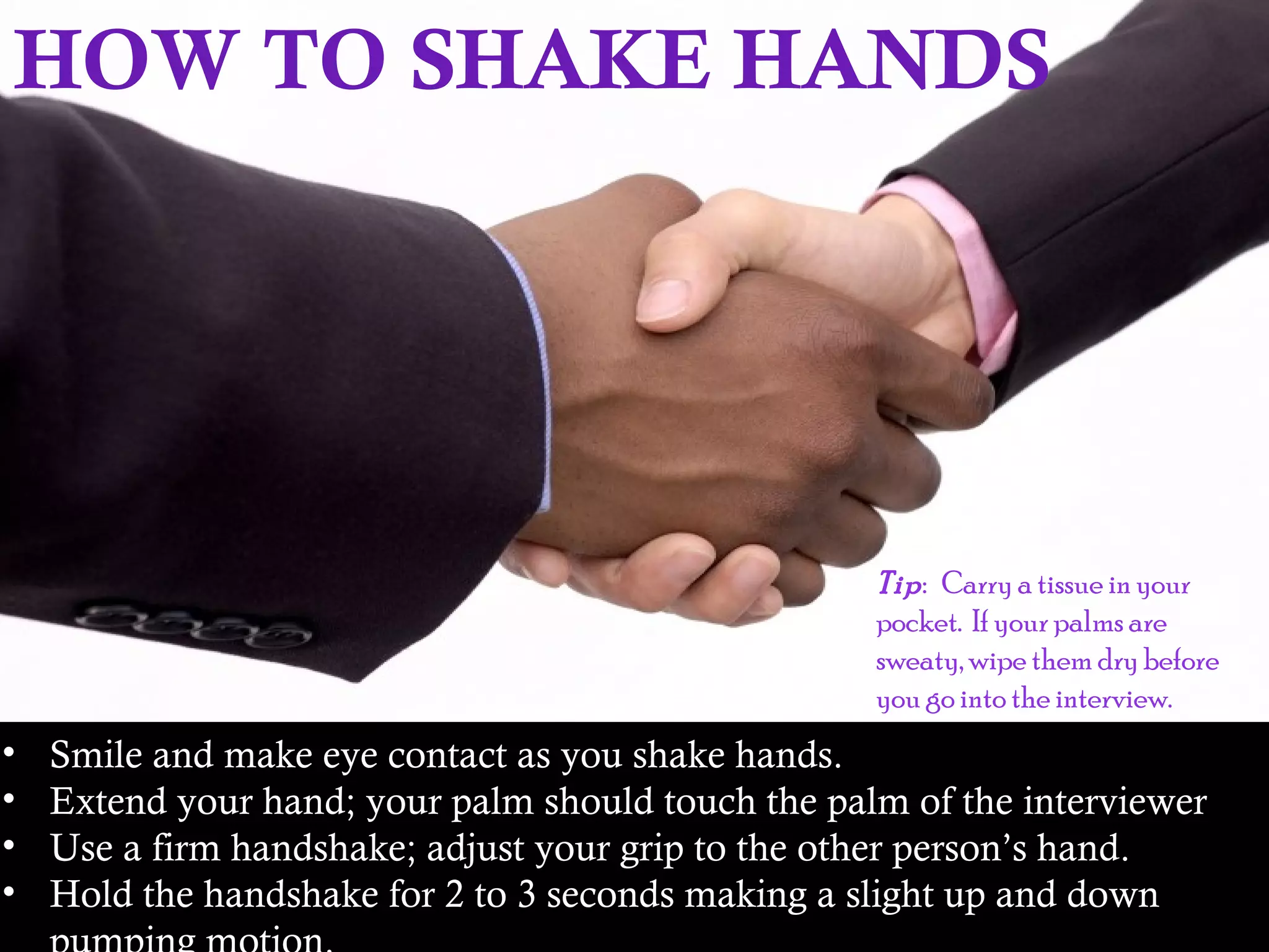 HOW TO SHAKE HANDS
• Smile and make eye contact as you shake hands.
• Extend your hand; your palm should touch the palm of the interviewer
• Use a firm handshake; adjust your grip to the other person’s hand.
• Hold the handshake for 2 to 3 seconds making a slight up and down
Tip: Carry a tissue in your
pocket. If your palms are
sweaty, wipe them dry before
you go into the interview.
 