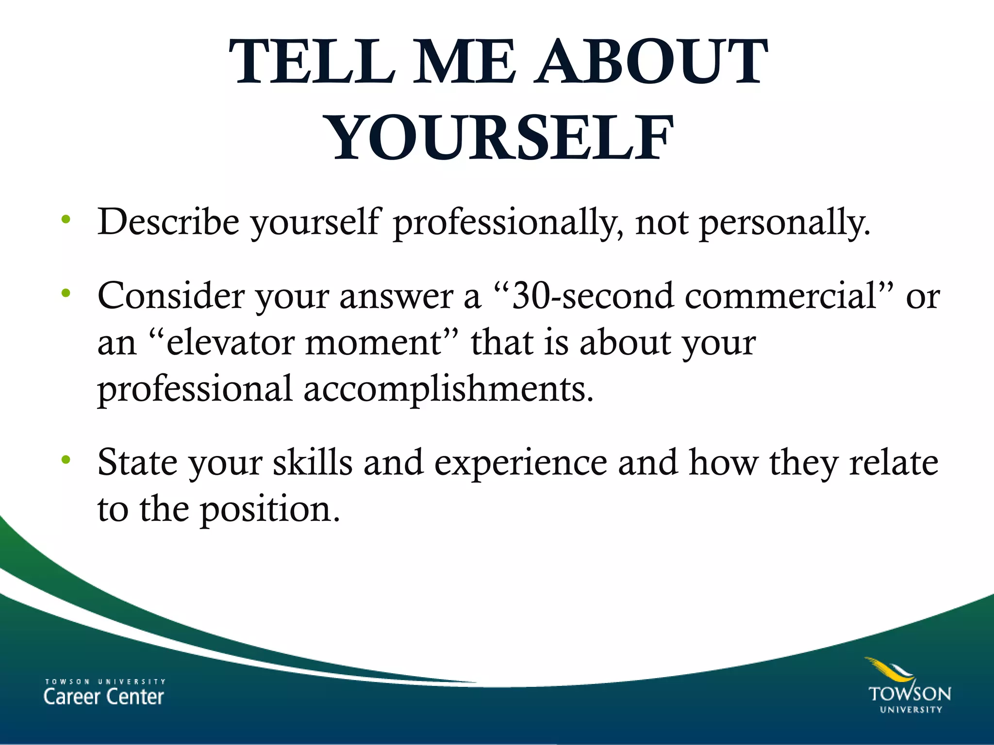 TELL ME ABOUT
YOURSELF
• Describe yourself professionally, not personally.
• Consider your answer a “30-second commercial” or
an “elevator moment” that is about your
professional accomplishments.
• State your skills and experience and how they relate
to the position.
 