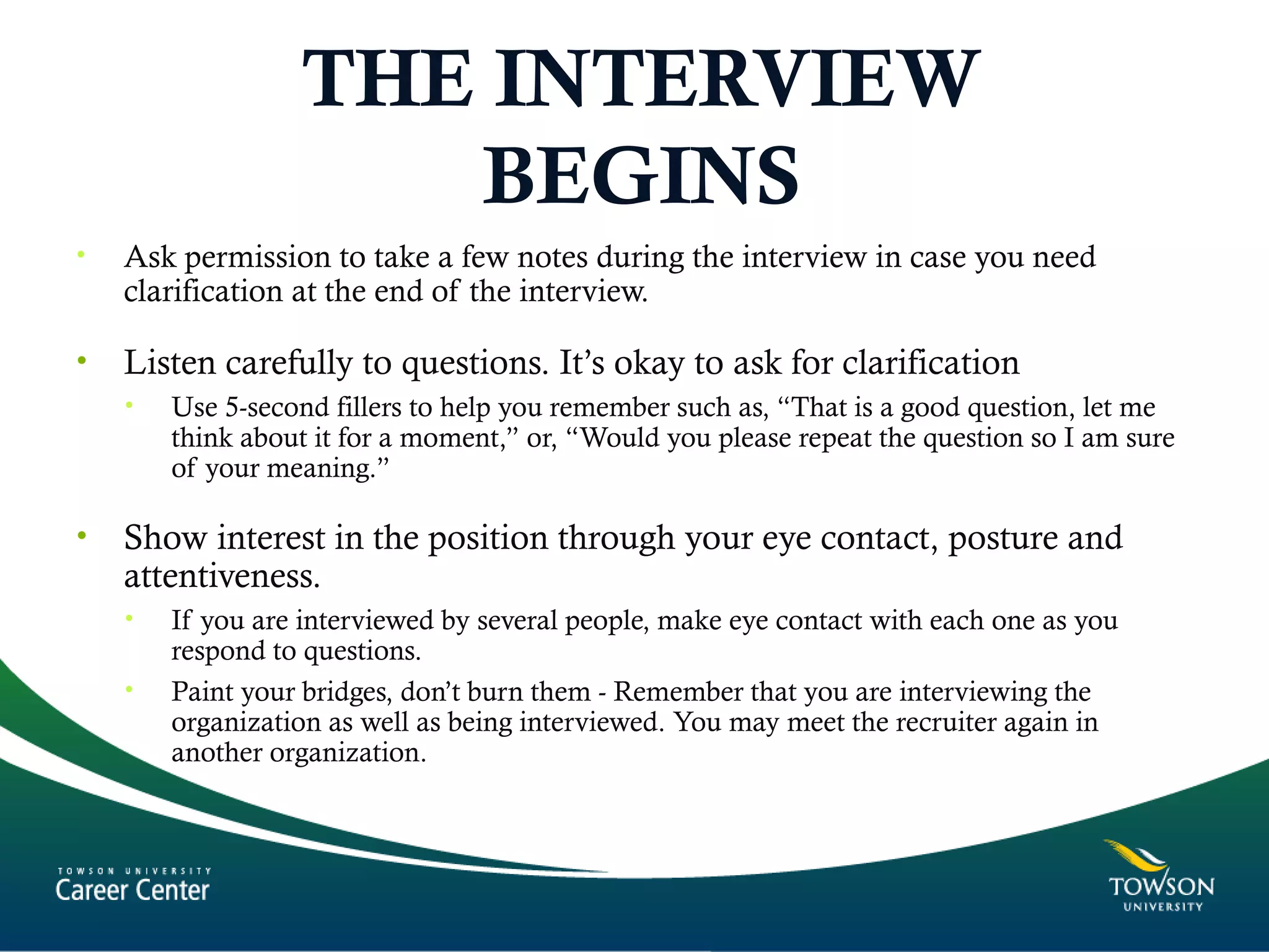 THE INTERVIEW
BEGINS
• Ask permission to take a few notes during the interview in case you need
clarification at the end of the interview.
• Listen carefully to questions. It’s okay to ask for clarification
• Use 5-second fillers to help you remember such as, “That is a good question, let me
think about it for a moment,” or, “Would you please repeat the question so I am sure
of your meaning.”
• Show interest in the position through your eye contact, posture and
attentiveness.
• If you are interviewed by several people, make eye contact with each one as you
respond to questions.
• Paint your bridges, don’t burn them - Remember that you are interviewing the
organization as well as being interviewed. You may meet the recruiter again in
another organization.
 