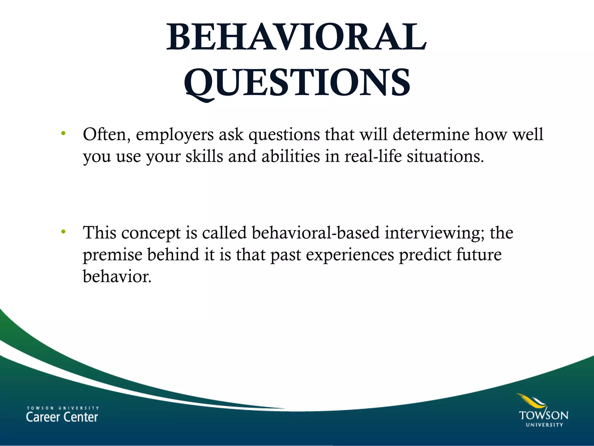 BEHAVIORAL
QUESTIONS
• Often, employers ask questions that will determine how well
you use your skills and abilities in real-life situations.
• This concept is called behavioral-based interviewing; the
premise behind it is that past experiences predict future
behavior.
 