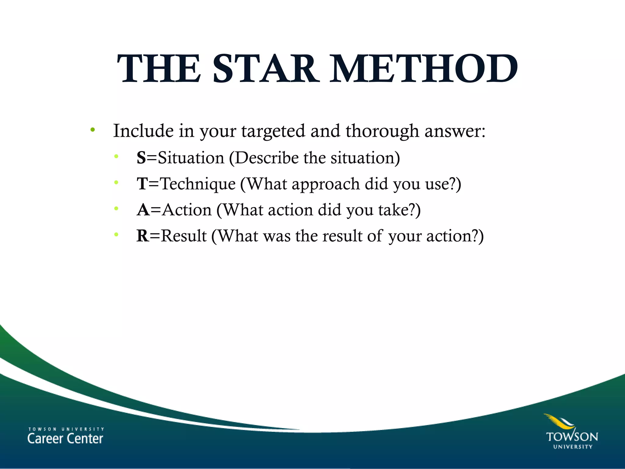 THE STAR METHOD
• Include in your targeted and thorough answer:
• S=Situation (Describe the situation)
• T=Technique (What approach did you use?)
• A=Action (What action did you take?)
• R=Result (What was the result of your action?)
 