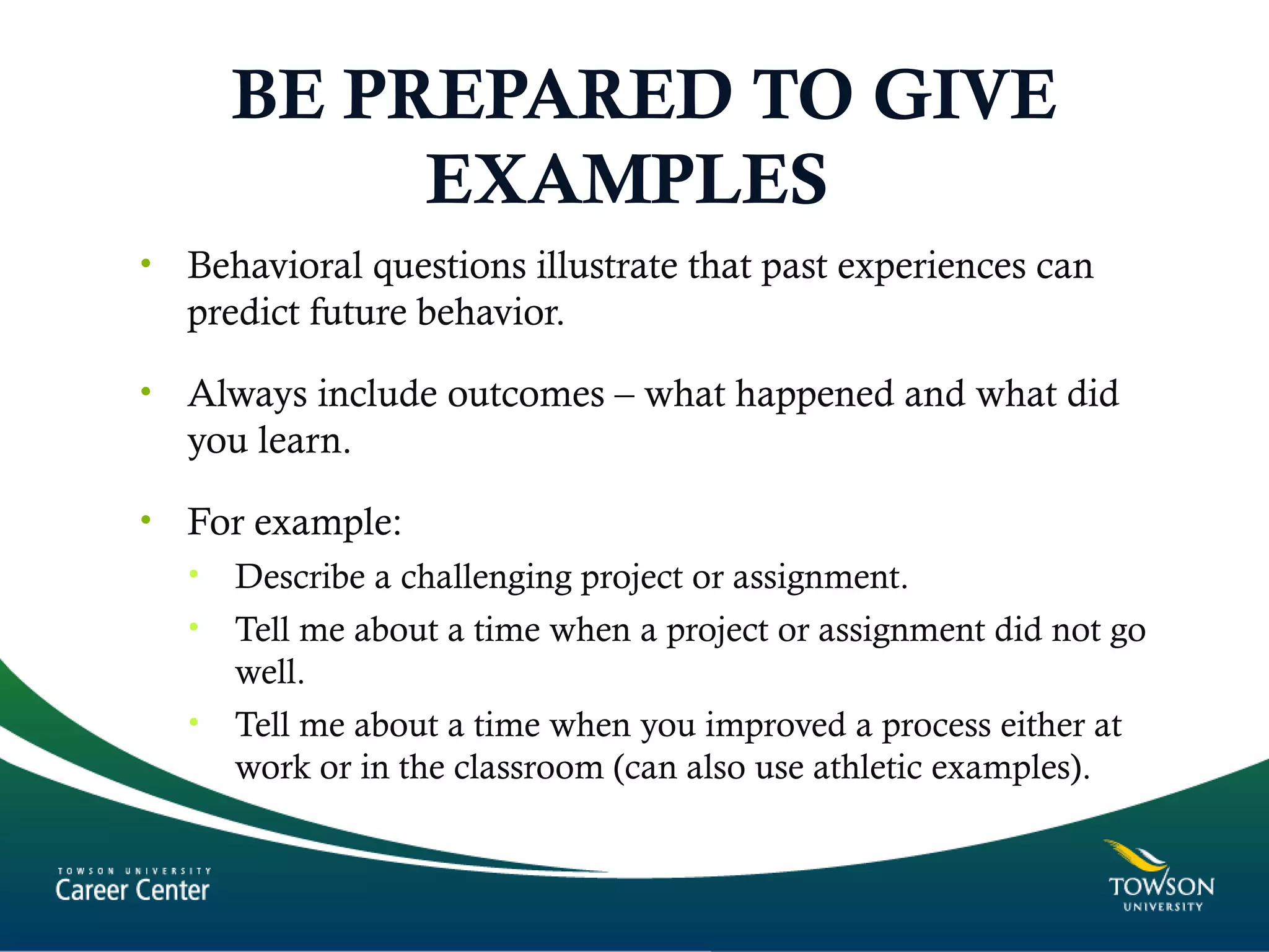BE PREPARED TO GIVE
EXAMPLES
• Behavioral questions illustrate that past experiences can
predict future behavior.
• Always include outcomes – what happened and what did
you learn.
• For example:
• Describe a challenging project or assignment.
• Tell me about a time when a project or assignment did not go
well.
• Tell me about a time when you improved a process either at
work or in the classroom (can also use athletic examples).
 