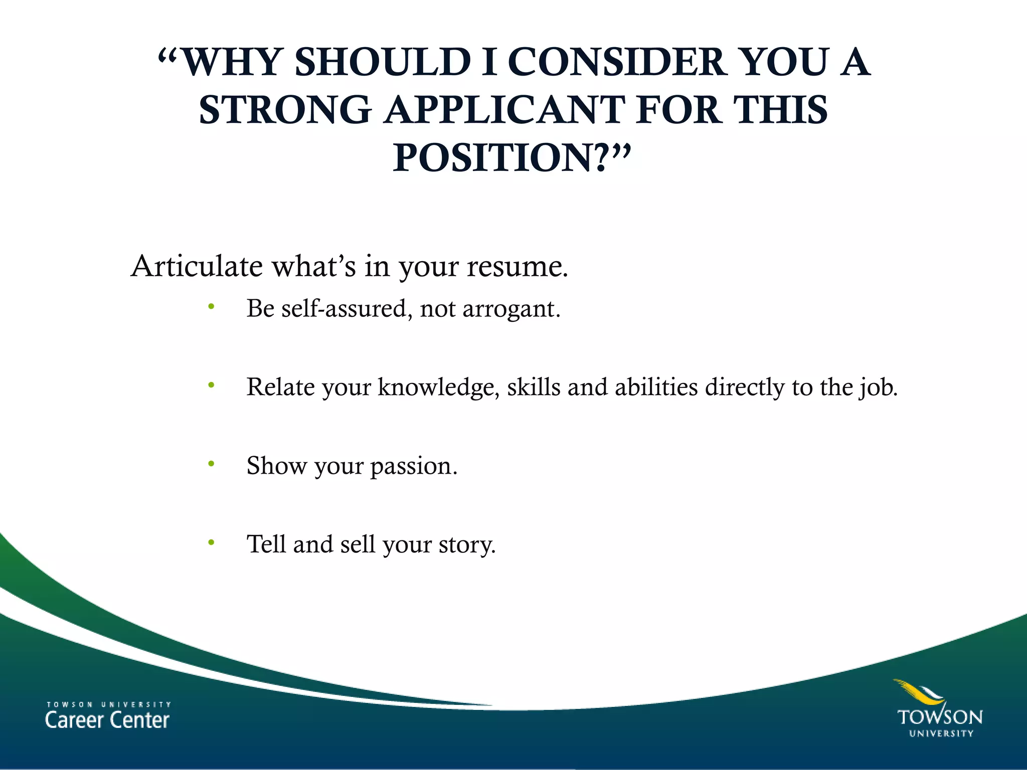 “WHY SHOULD I CONSIDER YOU A
STRONG APPLICANT FOR THIS
POSITION?”
Articulate what’s in your resume.
• Be self-assured, not arrogant.
• Relate your knowledge, skills and abilities directly to the job.
• Show your passion.
• Tell and sell your story.
 