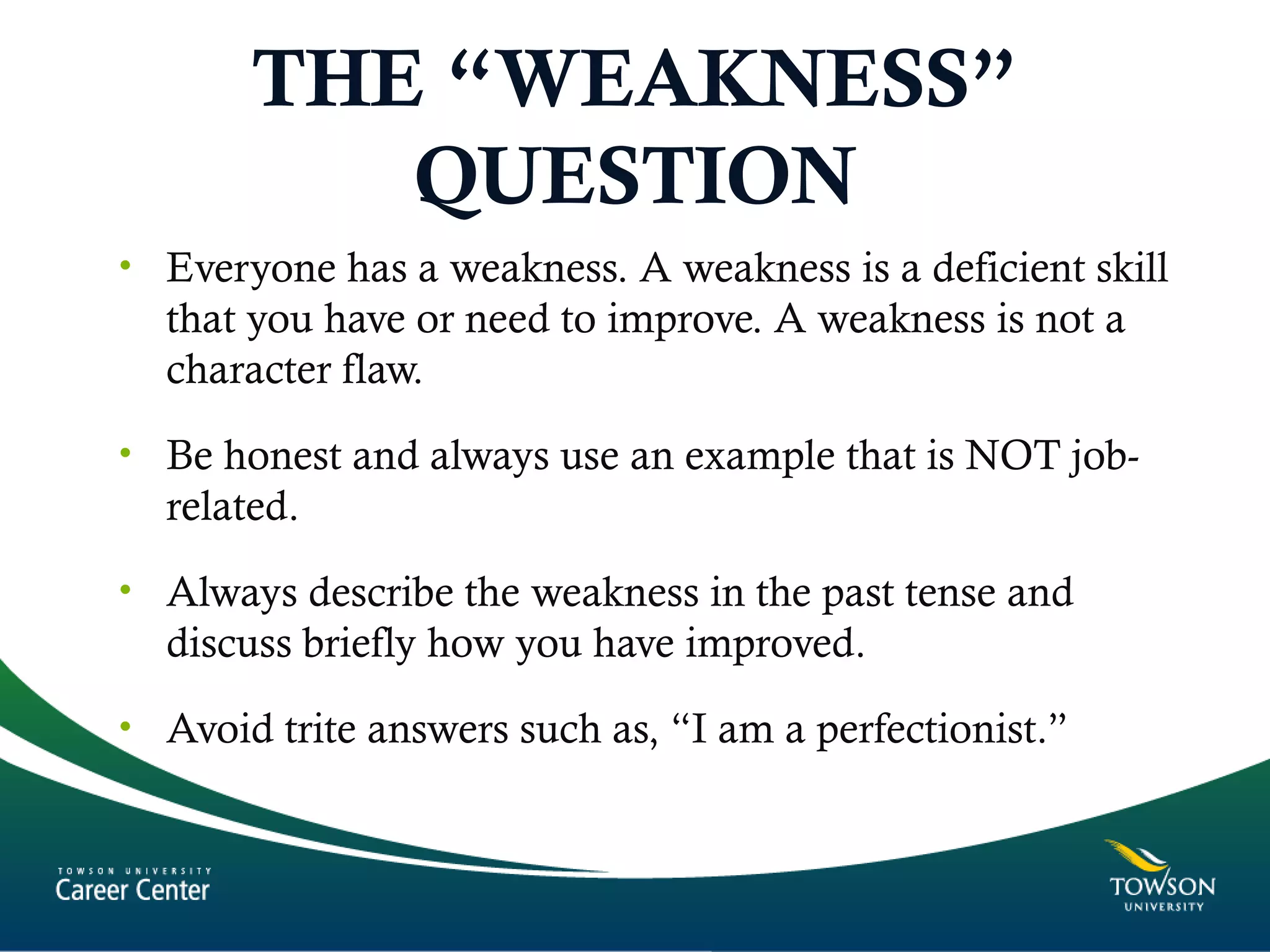 THE “WEAKNESS”
QUESTION
• Everyone has a weakness. A weakness is a deficient skill
that you have or need to improve. A weakness is not a
character flaw.
• Be honest and always use an example that is NOT job-
related.
• Always describe the weakness in the past tense and
discuss briefly how you have improved.
• Avoid trite answers such as, “I am a perfectionist.”
 