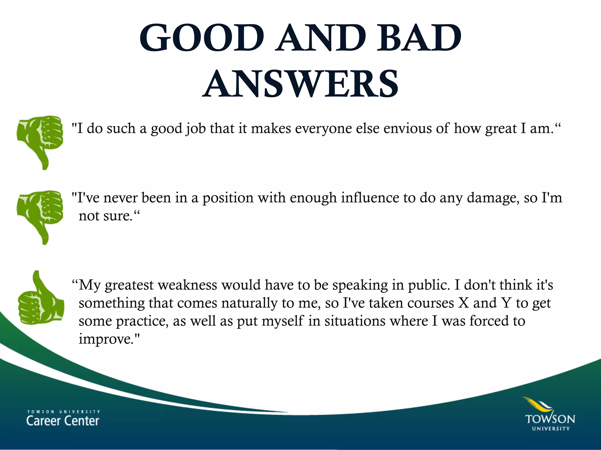 GOOD AND BAD
ANSWERS
"I do such a good job that it makes everyone else envious of how great I am.“
"I've never been in a position with enough influence to do any damage, so I'm
not sure.“
“My greatest weakness would have to be speaking in public. I don't think it's
something that comes naturally to me, so I've taken courses X and Y to get
some practice, as well as put myself in situations where I was forced to
improve."
 