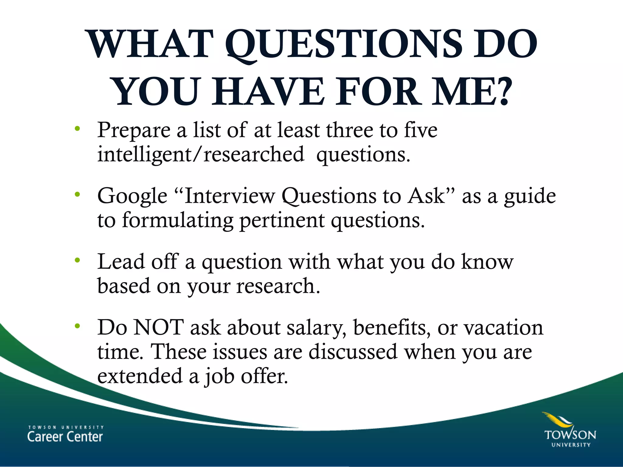WHAT QUESTIONS DO
YOU HAVE FOR ME?
• Prepare a list of at least three to five
intelligent/researched questions.
• Google “Interview Questions to Ask” as a guide
to formulating pertinent questions.
• Lead off a question with what you do know
based on your research.
• Do NOT ask about salary, benefits, or vacation
time. These issues are discussed when you are
extended a job offer.
 