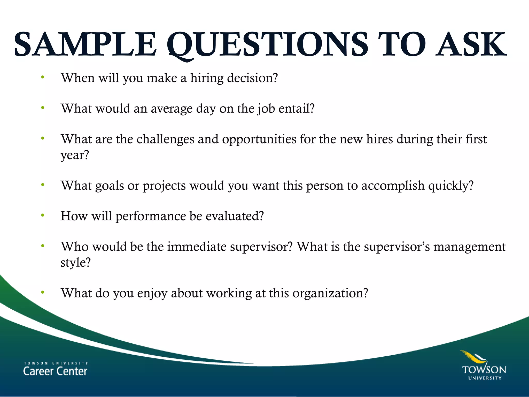 SAMPLE QUESTIONS TO ASK
• When will you make a hiring decision?
• What would an average day on the job entail?
• What are the challenges and opportunities for the new hires during their first
year?
• What goals or projects would you want this person to accomplish quickly?
• How will performance be evaluated?
• Who would be the immediate supervisor? What is the supervisor’s management
style?
• What do you enjoy about working at this organization?
 