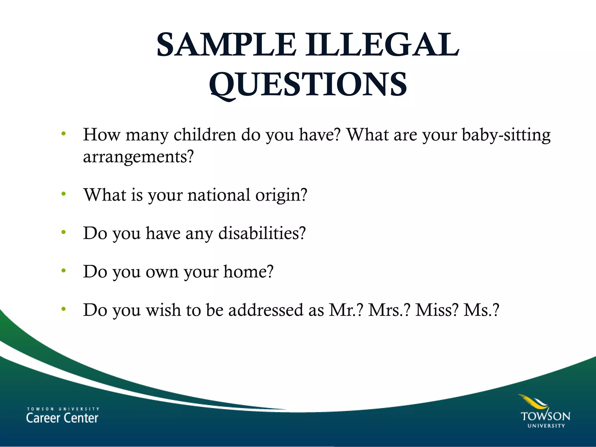 SAMPLE ILLEGAL
QUESTIONS
• How many children do you have? What are your baby-sitting
arrangements?
• What is your national origin?
• Do you have any disabilities?
• Do you own your home?
• Do you wish to be addressed as Mr.? Mrs.? Miss? Ms.?
 