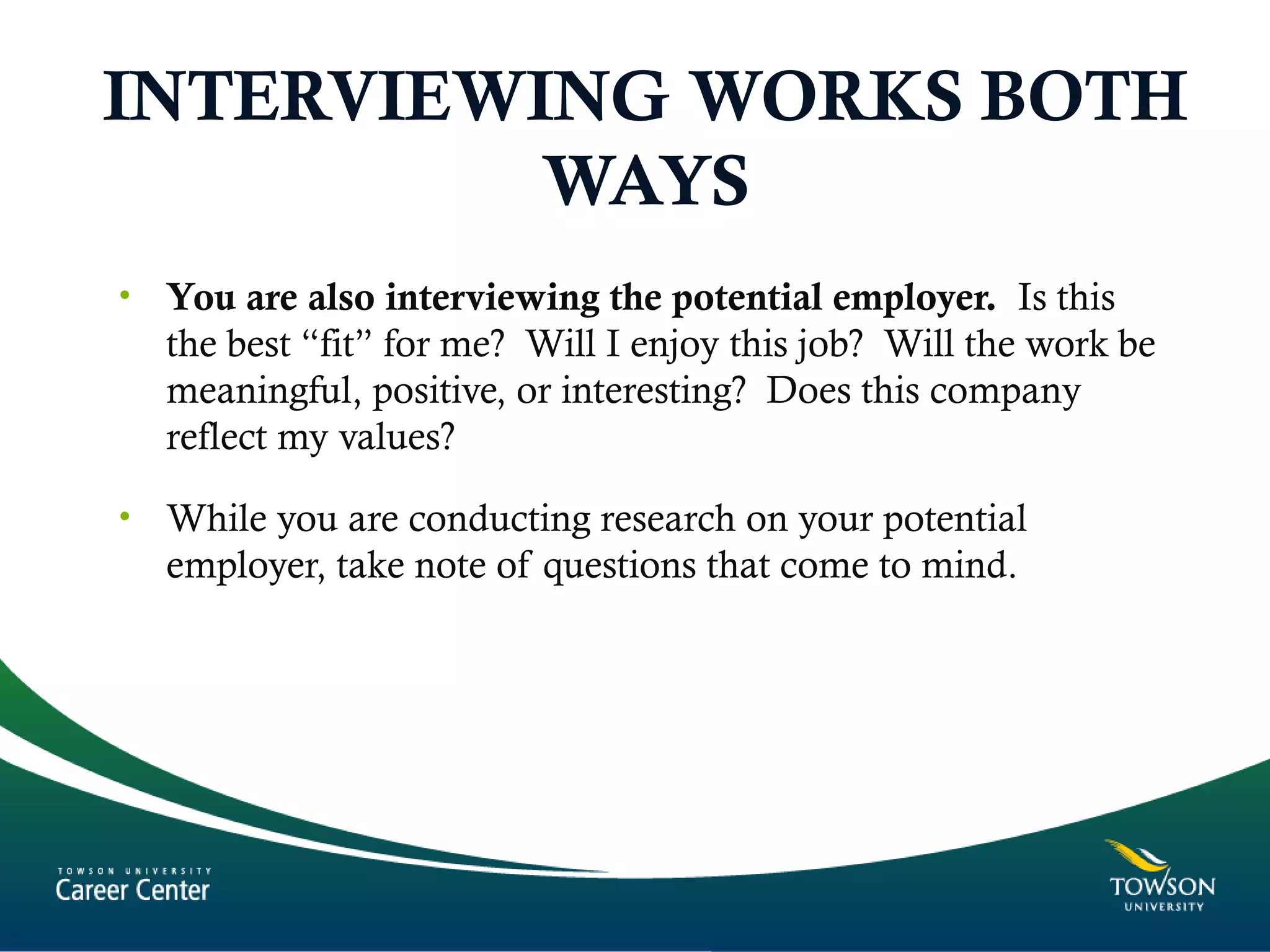INTERVIEWING WORKS BOTH
WAYS
• You are also interviewing the potential employer. Is this
the best “fit” for me? Will I enjoy this job? Will the work be
meaningful, positive, or interesting? Does this company
reflect my values?
• While you are conducting research on your potential
employer, take note of questions that come to mind.
 