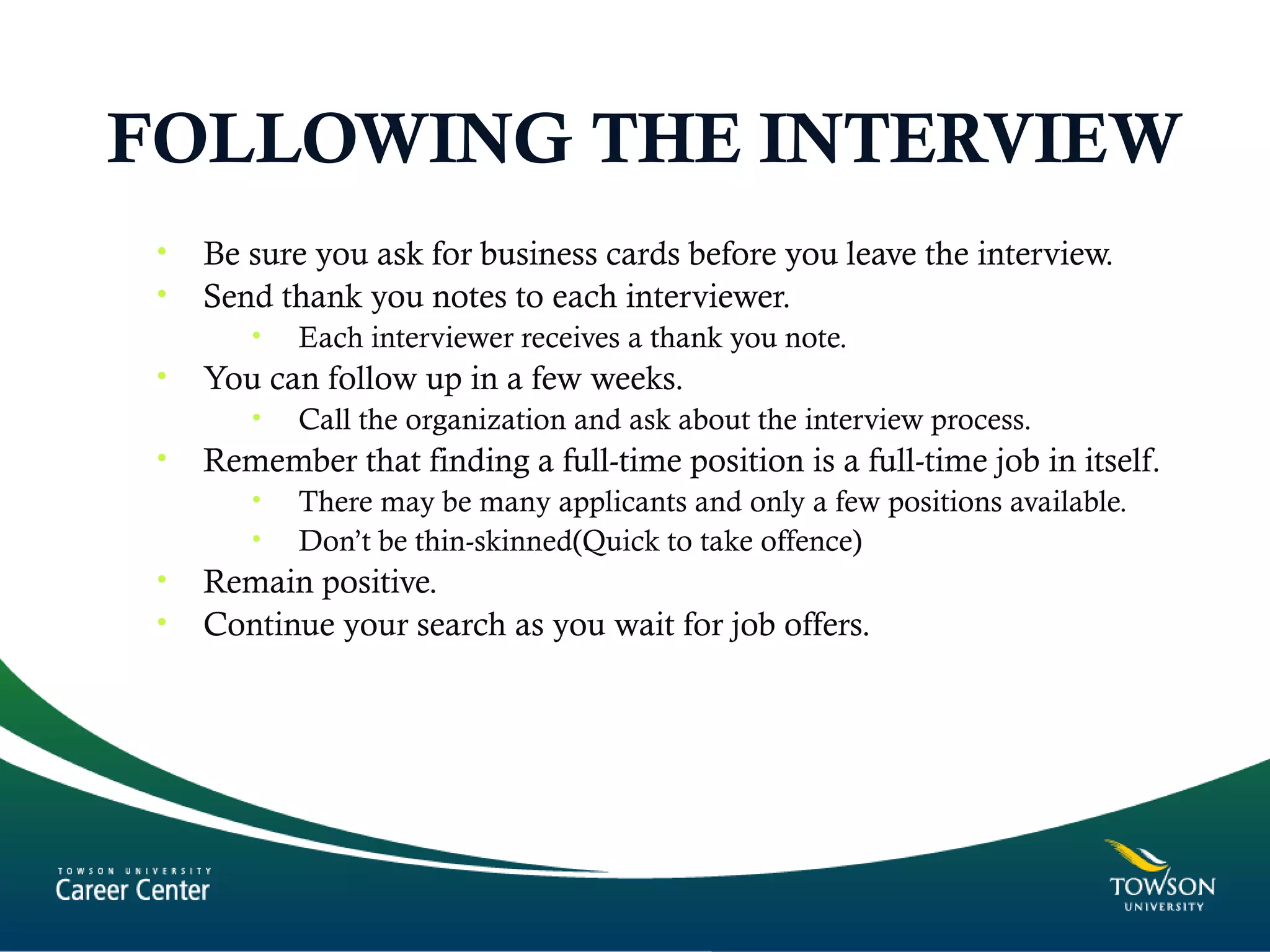 FOLLOWING THE INTERVIEW
• Be sure you ask for business cards before you leave the interview.
• Send thank you notes to each interviewer.
• Each interviewer receives a thank you note.
• You can follow up in a few weeks.
• Call the organization and ask about the interview process.
• Remember that finding a full-time position is a full-time job in itself.
• There may be many applicants and only a few positions available.
• Don’t be thin-skinned(Quick to take offence)
• Remain positive.
• Continue your search as you wait for job offers.
 