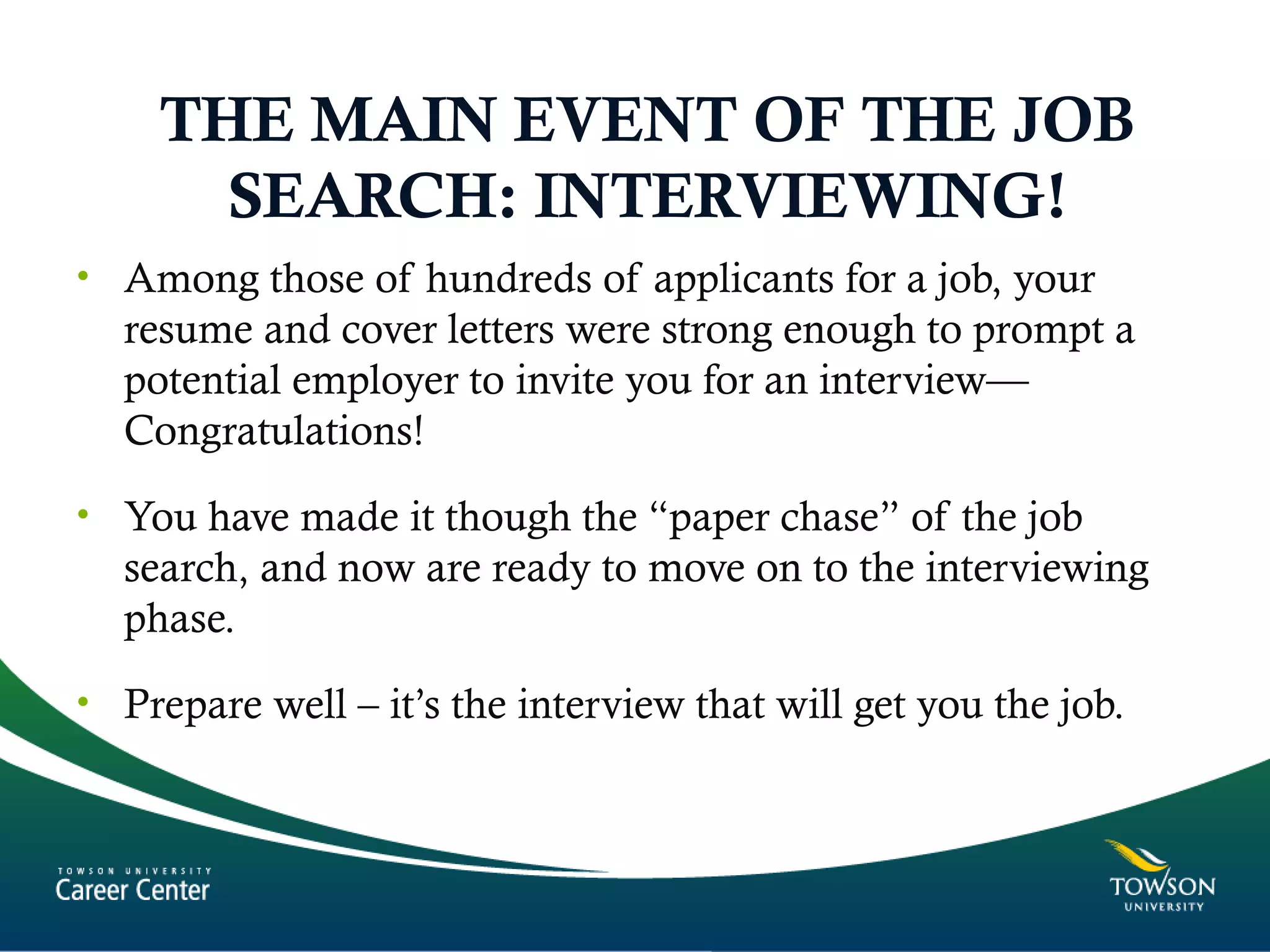 THE MAIN EVENT OF THE JOB
SEARCH: INTERVIEWING!
• Among those of hundreds of applicants for a job, your
resume and cover letters were strong enough to prompt a
potential employer to invite you for an interview—
Congratulations!
• You have made it though the “paper chase” of the job
search, and now are ready to move on to the interviewing
phase.
• Prepare well – it’s the interview that will get you the job.
 