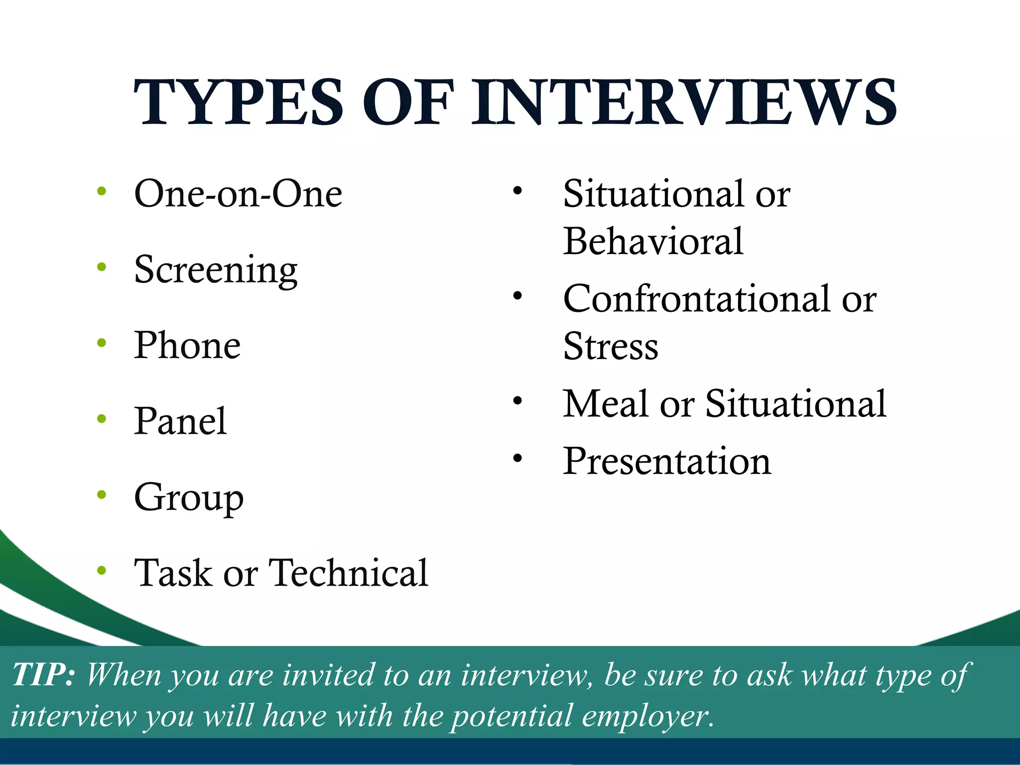 TYPES OF INTERVIEWS
• One-on-One
• Screening
• Phone
• Panel
• Group
• Task or Technical
• Situational or
Behavioral
• Confrontational or
Stress
• Meal or Situational
• Presentation
TIP: When you are invited to an interview, be sure to ask what type of
interview you will have with the potential employer.
 