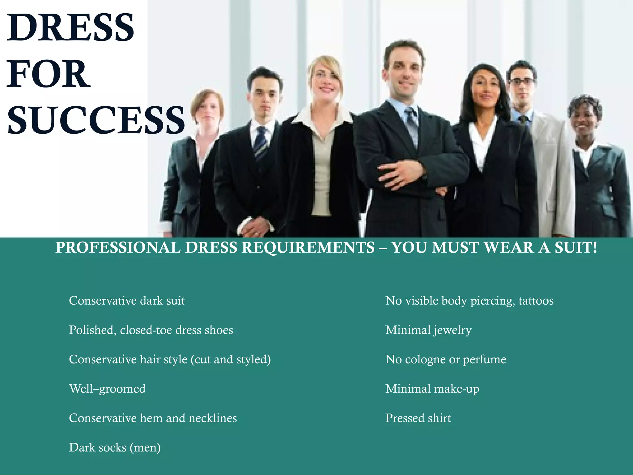 DRESS
FOR
SUCCESS
PROFESSIONAL DRESS REQUIREMENTS – YOU MUST WEAR A SUIT!
Conservative dark suit No visible body piercing, tattoos
Polished, closed-toe dress shoes Minimal jewelry
Conservative hair style (cut and styled) No cologne or perfume
Well–groomed Minimal make-up
Conservative hem and necklines Pressed shirt
Dark socks (men)
 