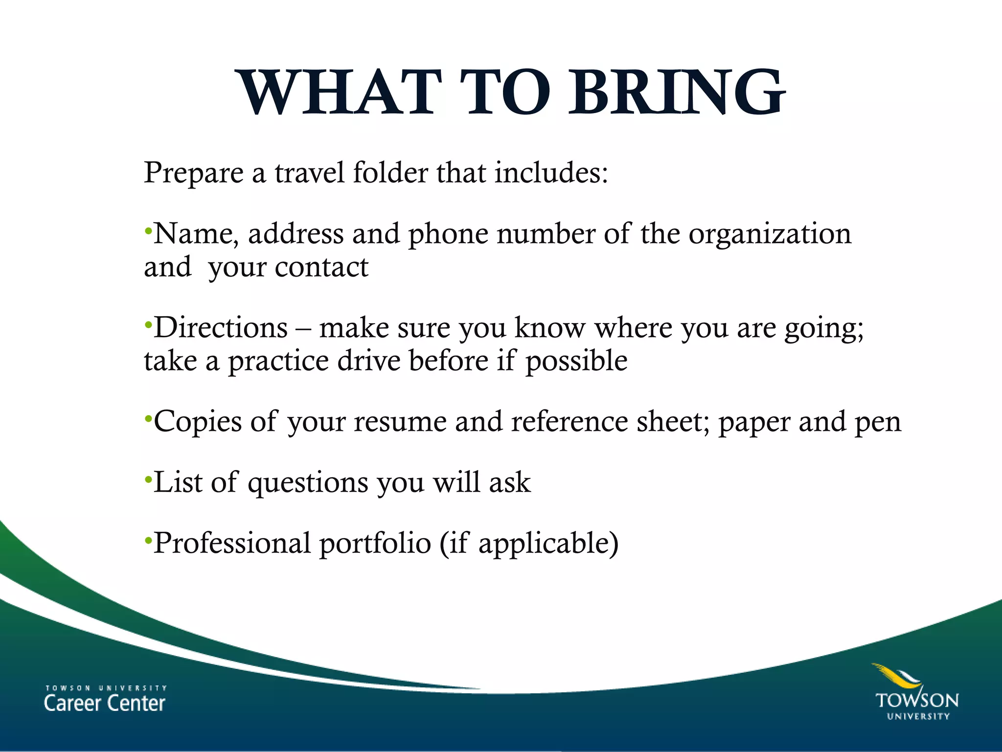 WHAT TO BRING
Prepare a travel folder that includes:
•Name, address and phone number of the organization
and your contact
•Directions – make sure you know where you are going;
take a practice drive before if possible
•Copies of your resume and reference sheet; paper and pen
•List of questions you will ask
•Professional portfolio (if applicable)
 