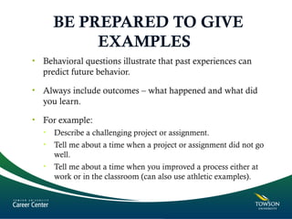 BE PREPARED TO GIVE
EXAMPLES
• Behavioral questions illustrate that past experiences can
predict future behavior.
• Always include outcomes – what happened and what did
you learn.
• For example:
• Describe a challenging project or assignment.
• Tell me about a time when a project or assignment did not go
well.
• Tell me about a time when you improved a process either at
work or in the classroom (can also use athletic examples).
 