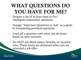WHAT QUESTIONS DO
YOU HAVE FOR ME?
• Prepare a list of at least three to five
intelligent/researched questions.
• Google “Interview Questions to Ask” as a guide
to formulating pertinent questions.
• Lead off a question with what you do know
based on your research.
• Do NOT ask about salary, benefits, or vacation
time. These issues are discussed when you are
extended a job offer.
 