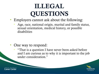 ILLEGAL
QUESTIONS
• Employers cannot ask about the following:
• Age, race, national origin, marital and family status,
sexual orientation, medical history, or possible
disabilities
• One way to respond:
• “That is a question I have never been asked before
and I am curious as to why it is important to the job
under consideration.”
 