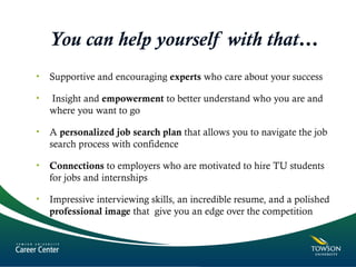 You can help yourself with that…
• Supportive and encouraging experts who care about your success
•  Insight and empowerment to better understand who you are and
where you want to go
• A personalized job search plan that allows you to navigate the job
search process with confidence
• Connections to employers who are motivated to hire TU students
for jobs and internships
• Impressive interviewing skills, an incredible resume, and a polished
professional image that give you an edge over the competition
 