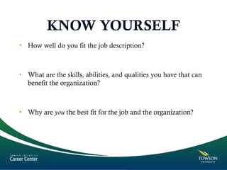 KNOW YOURSELF
• How well do you fit the job description?
• What are the skills, abilities, and qualities you have that can
benefit the organization?
• Why are you the best fit for the job and the organization?
 