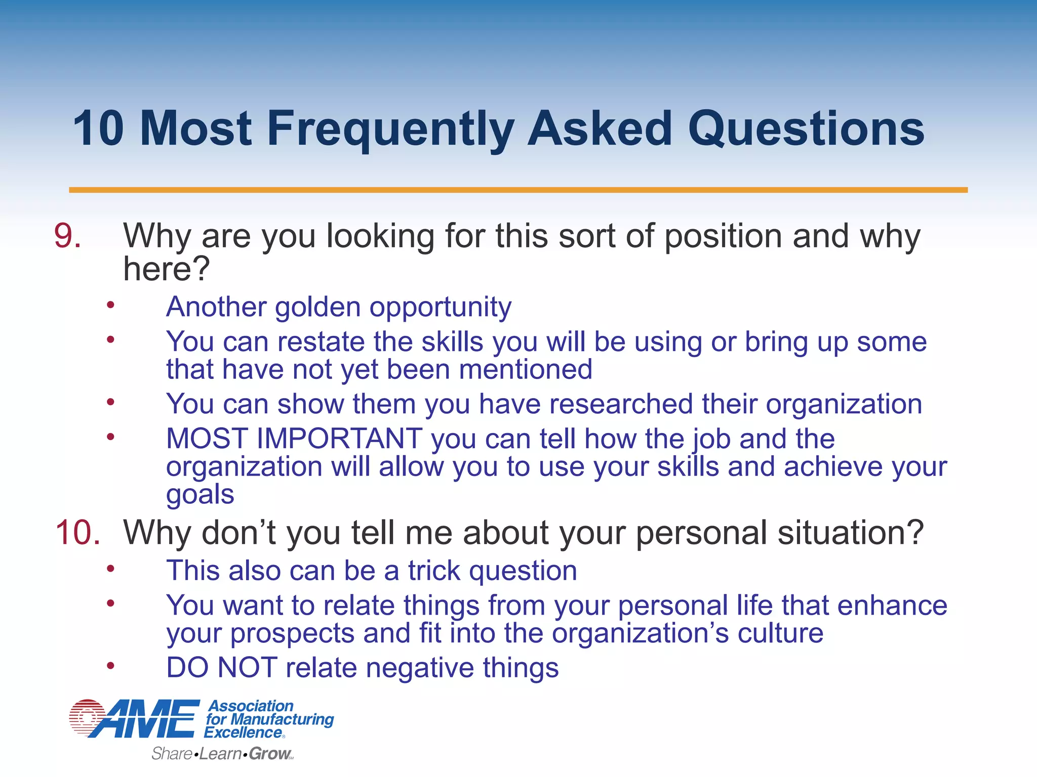 10 Most Frequently Asked Questions
9. Why are you looking for this sort of position and why
here?
• Another golden opportunity
• You can restate the skills you will be using or bring up some
that have not yet been mentioned
• You can show them you have researched their organization
• MOST IMPORTANT you can tell how the job and the
organization will allow you to use your skills and achieve your
goals
10. Why don’t you tell me about your personal situation?
• This also can be a trick question
• You want to relate things from your personal life that enhance
your prospects and fit into the organization’s culture
• DO NOT relate negative things
 