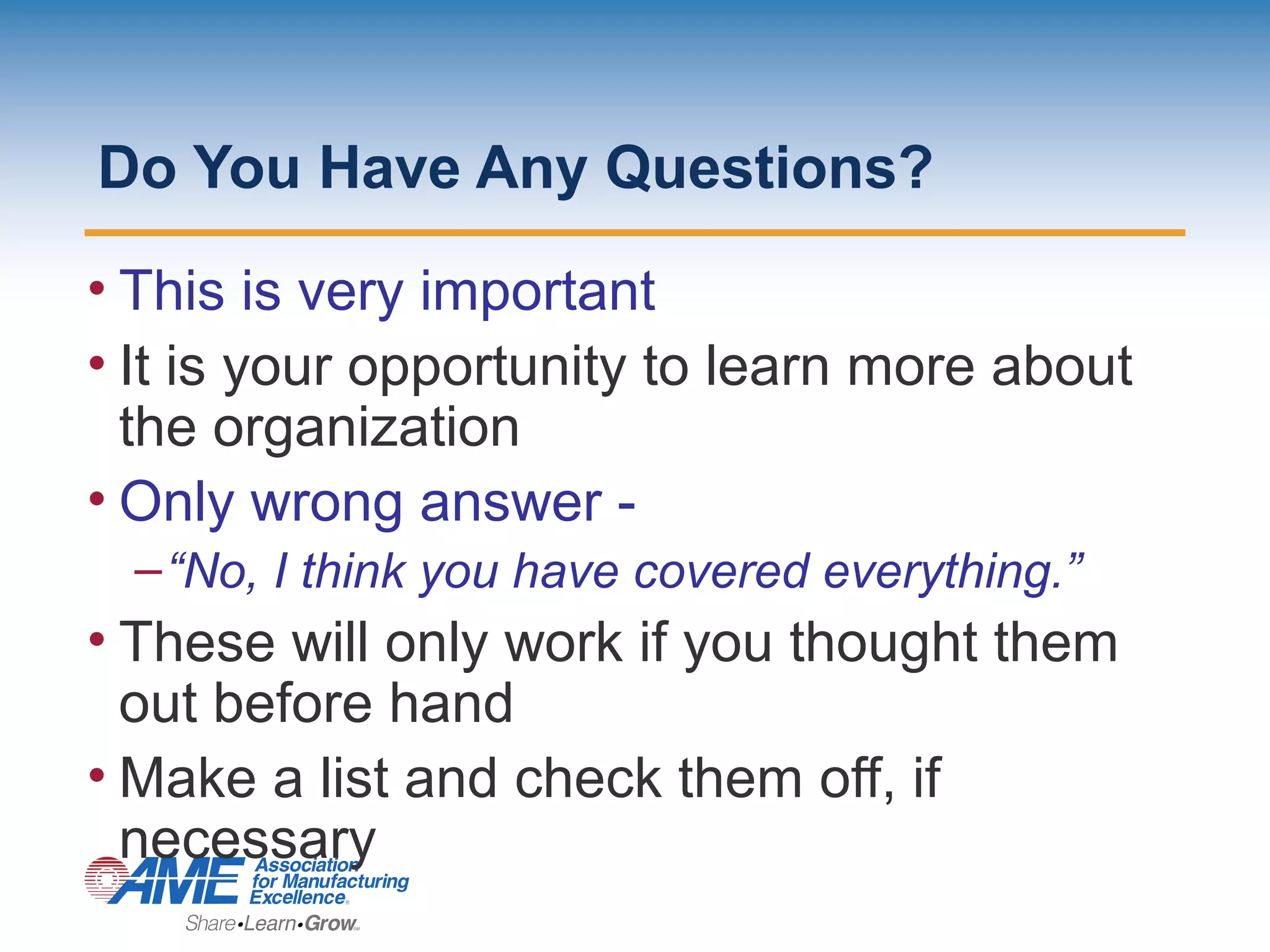 Do You Have Any Questions?
• This is very important
• It is your opportunity to learn more about
the organization
• Only wrong answer -
–“No, I think you have covered everything.”
• These will only work if you thought them
out before hand
• Make a list and check them off, if
necessary
 