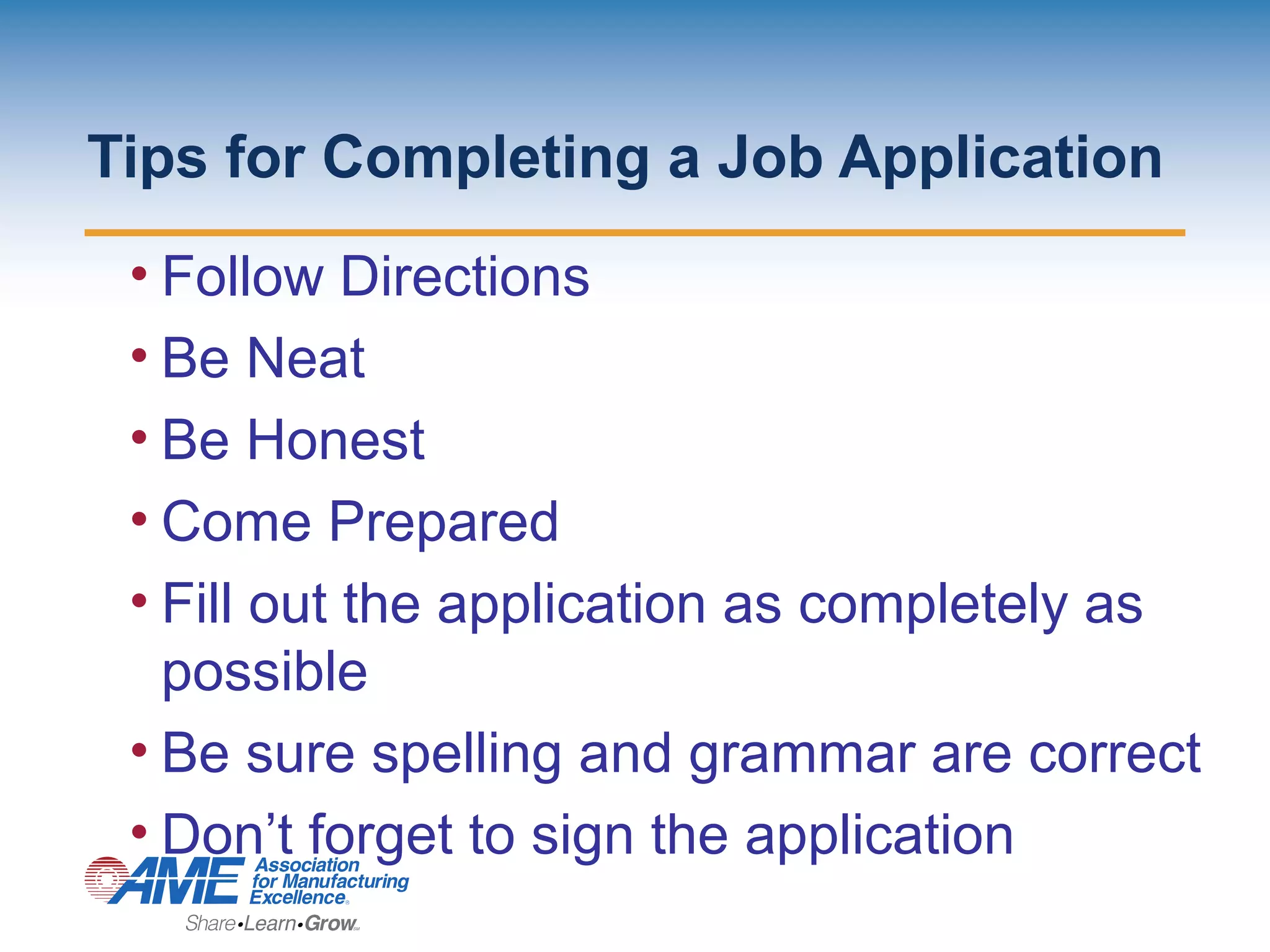 Tips for Completing a Job Application
• Follow Directions
• Be Neat
• Be Honest
• Come Prepared
• Fill out the application as completely as
possible
• Be sure spelling and grammar are correct
• Don’t forget to sign the application
 
