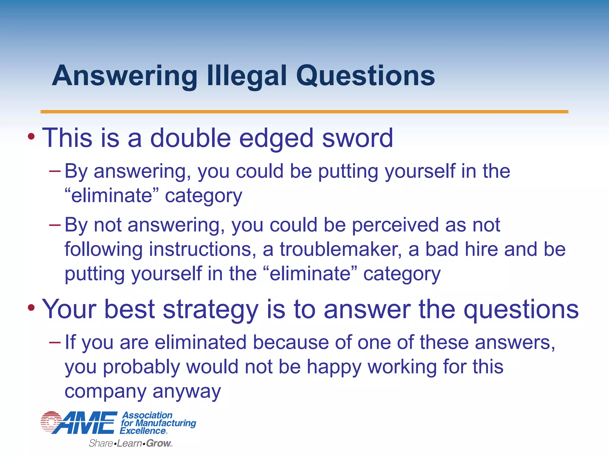 Answering Illegal Questions
• This is a double edged sword
– By answering, you could be putting yourself in the
“eliminate” category
– By not answering, you could be perceived as not
following instructions, a troublemaker, a bad hire and be
putting yourself in the “eliminate” category
• Your best strategy is to answer the questions
– If you are eliminated because of one of these answers,
you probably would not be happy working for this
company anyway
 