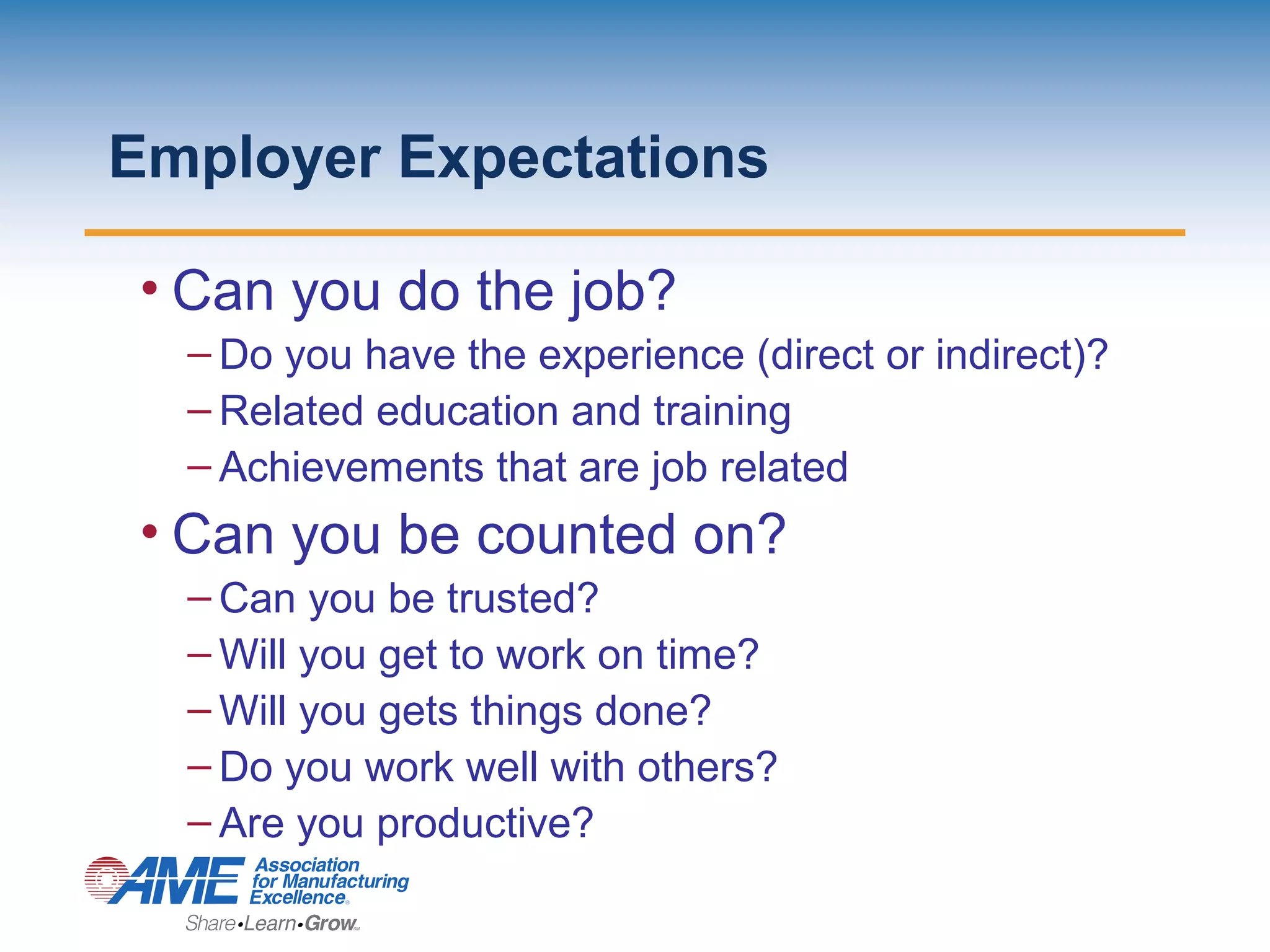 Employer Expectations
• Can you do the job?
– Do you have the experience (direct or indirect)?
– Related education and training
– Achievements that are job related
• Can you be counted on?
– Can you be trusted?
– Will you get to work on time?
– Will you gets things done?
– Do you work well with others?
– Are you productive?
 