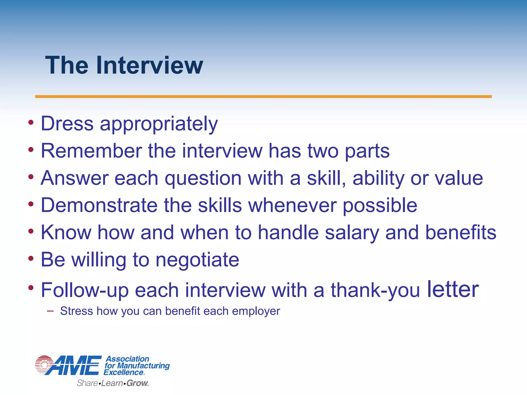The Interview
• Dress appropriately
• Remember the interview has two parts
• Answer each question with a skill, ability or value
• Demonstrate the skills whenever possible
• Know how and when to handle salary and benefits
• Be willing to negotiate
• Follow-up each interview with a thank-you letter
– Stress how you can benefit each employer
 