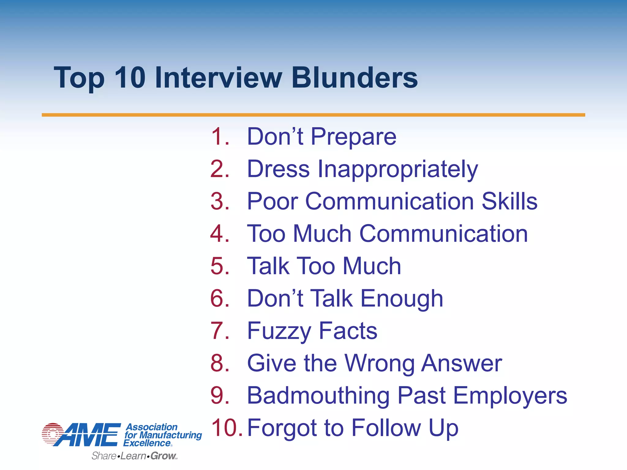 Top 10 Interview Blunders
1. Don’t Prepare
2. Dress Inappropriately
3. Poor Communication Skills
4. Too Much Communication
5. Talk Too Much
6. Don’t Talk Enough
7. Fuzzy Facts
8. Give the Wrong Answer
9. Badmouthing Past Employers
10.Forgot to Follow Up
 