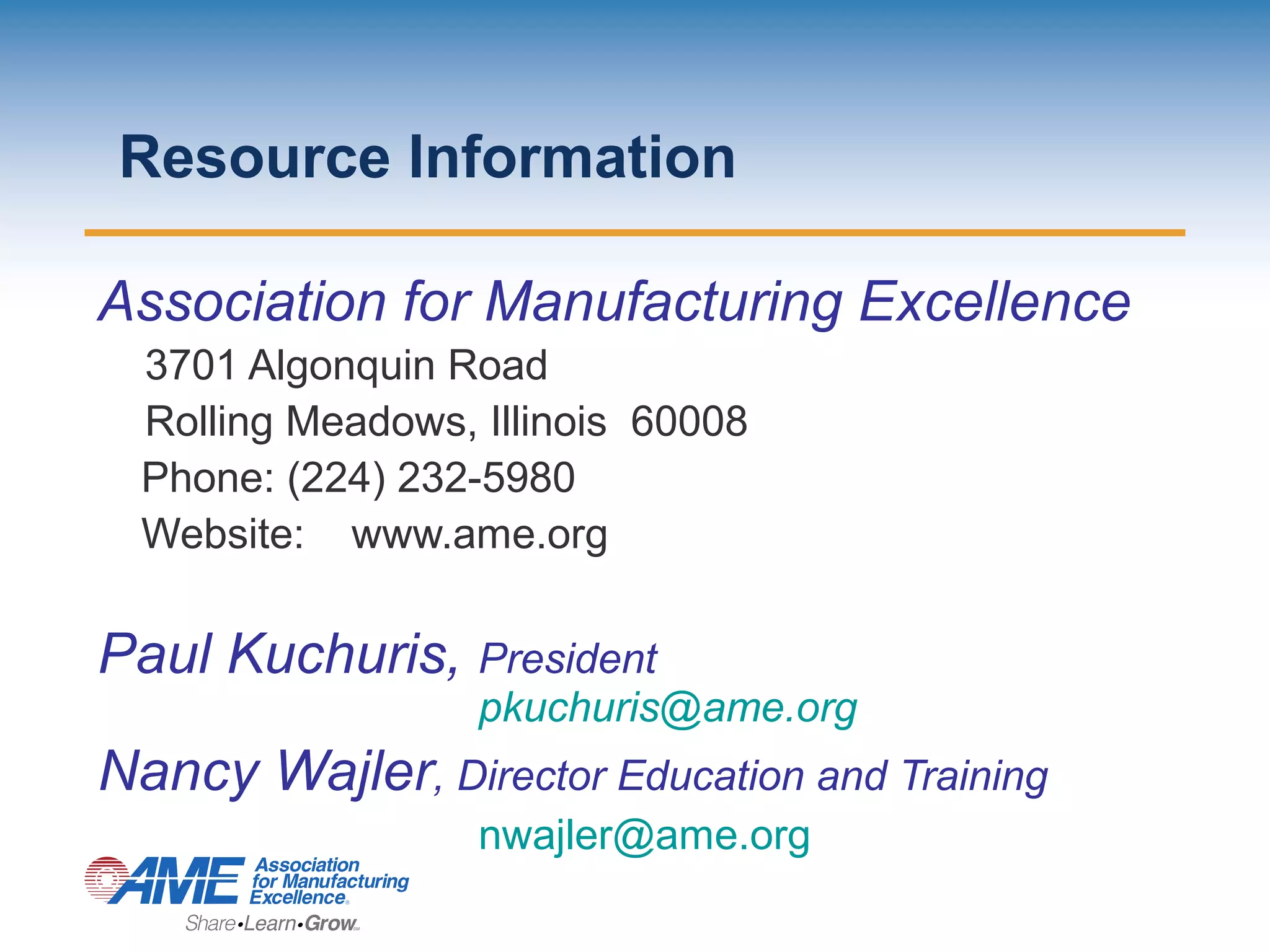 Resource Information
Association for Manufacturing Excellence
3701 Algonquin Road
Rolling Meadows, Illinois 60008
Phone: (224) 232-5980
Website: www.ame.org
Paul Kuchuris, President
pkuchuris@ame.org
Nancy Wajler, Director Education and Training
nwajler@ame.org
 
