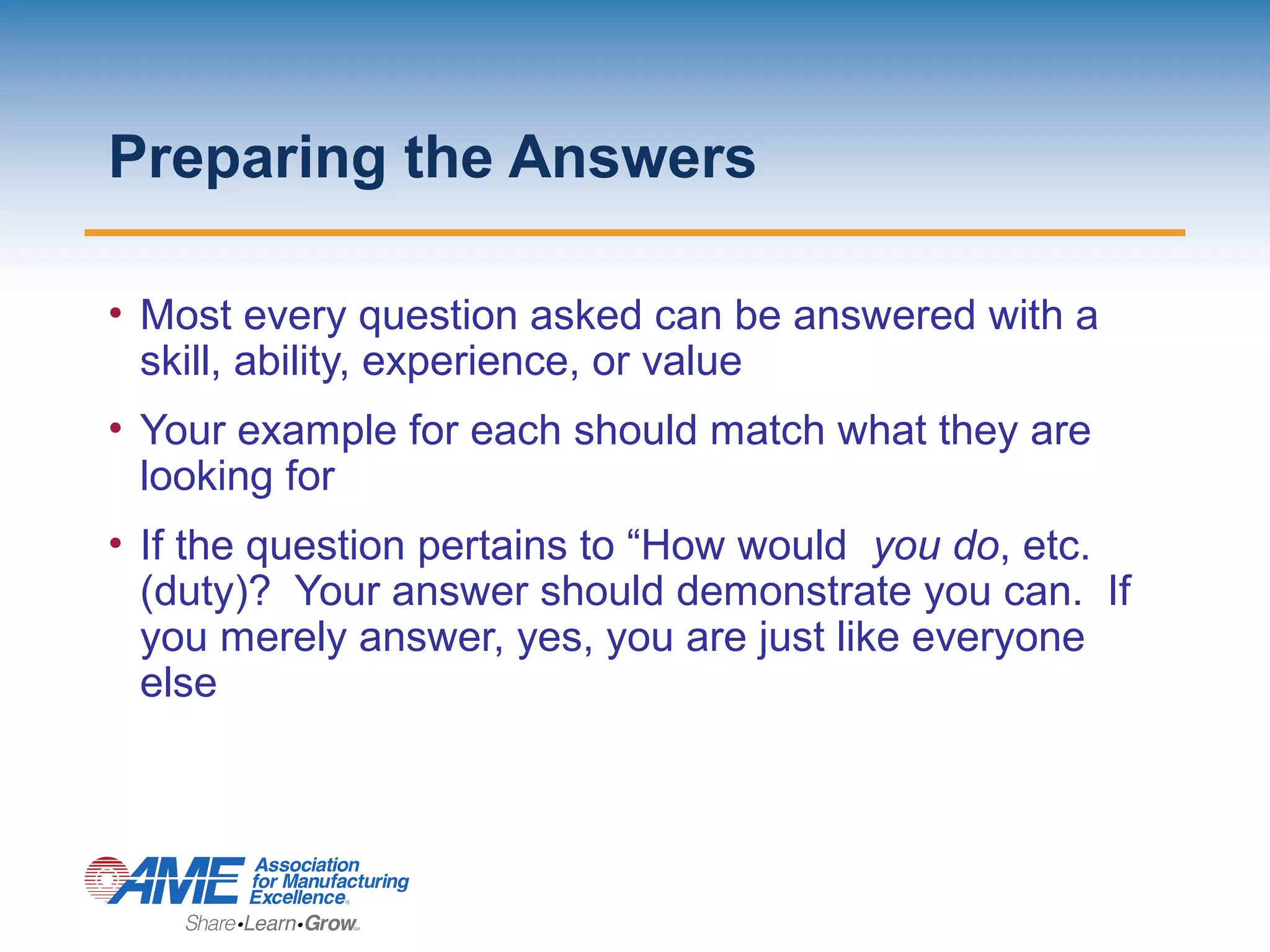 Preparing the Answers
• Most every question asked can be answered with a
skill, ability, experience, or value
• Your example for each should match what they are
looking for
• If the question pertains to “How would you do, etc.
(duty)? Your answer should demonstrate you can. If
you merely answer, yes, you are just like everyone
else
 