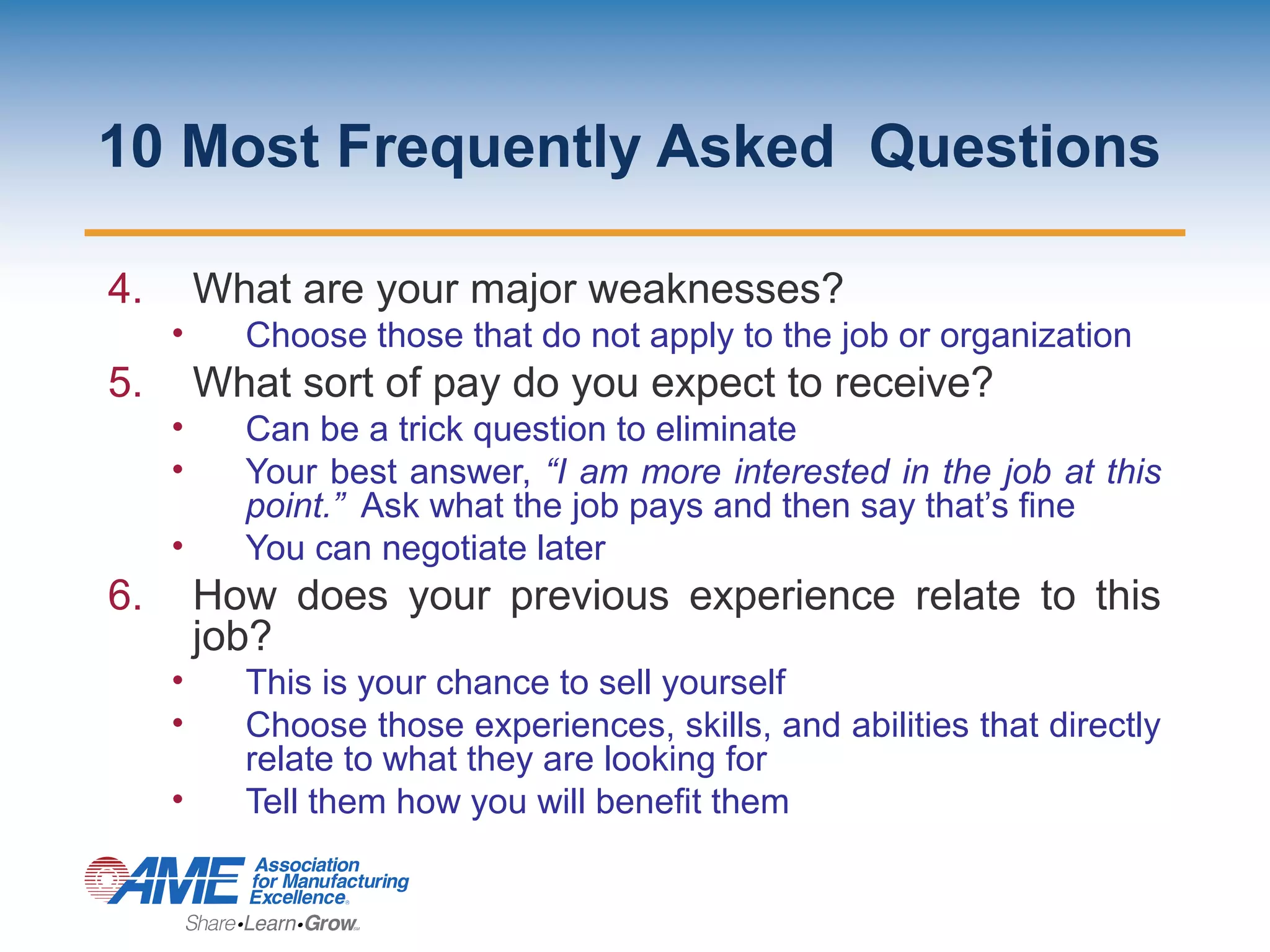 10 Most Frequently Asked Questions
4. What are your major weaknesses?
• Choose those that do not apply to the job or organization
5. What sort of pay do you expect to receive?
• Can be a trick question to eliminate
• Your best answer, “I am more interested in the job at this
point.” Ask what the job pays and then say that’s fine
• You can negotiate later
6. How does your previous experience relate to this
job?
• This is your chance to sell yourself
• Choose those experiences, skills, and abilities that directly
relate to what they are looking for
• Tell them how you will benefit them
 